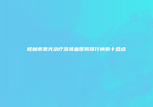 桂林市激光治疗流鼻血医院排行榜前十盘点