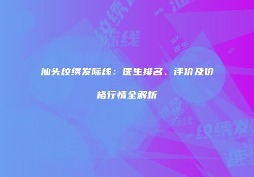 汕头纹绣发际线：医生排名、评价及价格行情全解析