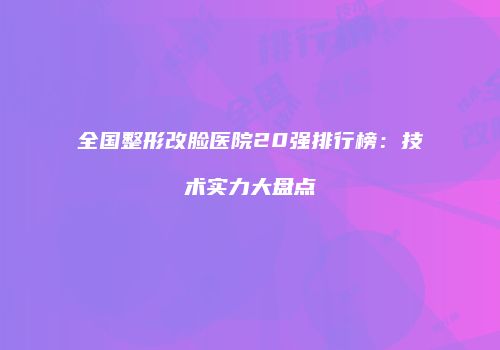全国整形改脸医院20强排行榜：技术实力大盘点