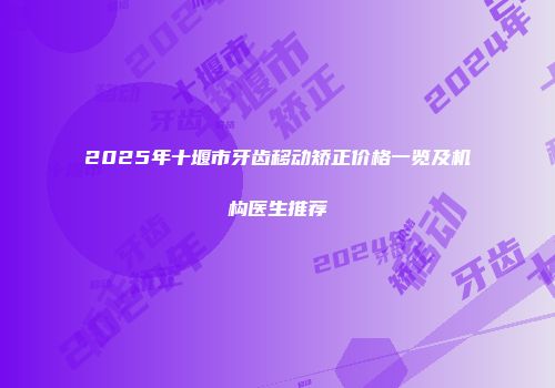 2025年十堰市牙齿移动矫正价格一览及机构医生推荐