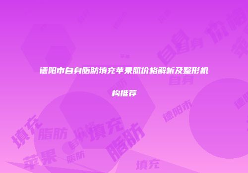 德阳市自身脂肪填充苹果肌价格解析及整形机构推荐