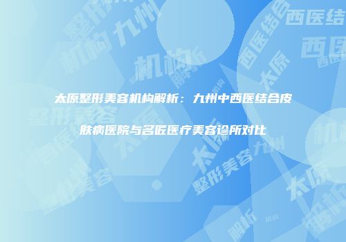 太原整形美容机构解析：九州中西医结合皮肤病医院与名匠医疗美容诊所对比
