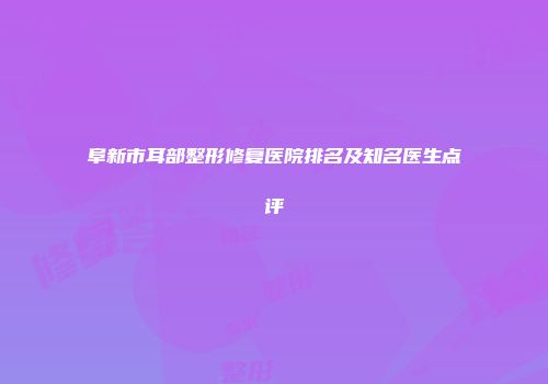 阜新市耳部整形修复医院排名及知名医生点评