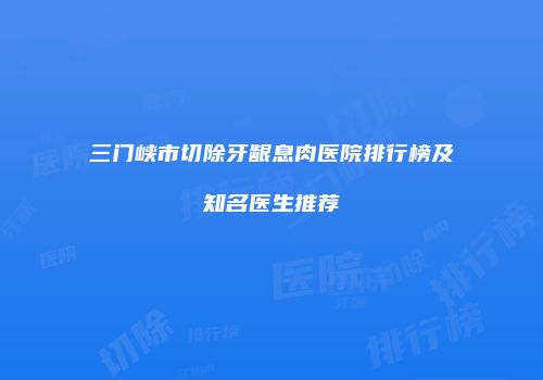 三门峡市切除牙龈息肉医院排行榜及知名医生推荐