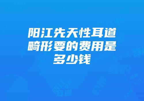 阳江先天性耳道畸形要的费用是多少钱