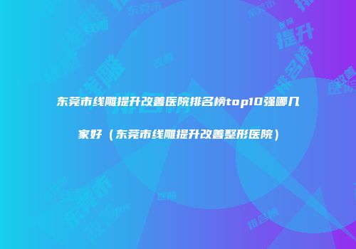 东莞市线雕提升改善医院排名榜top10强哪几家好（东莞市线雕提升改善整形医院）