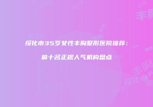 绥化市35岁女性丰胸整形医院推荐：前十名正规人气机构盘点