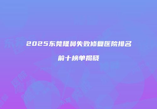 2025东莞隆鼻失败修复医院排名前十榜单揭晓