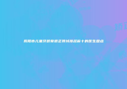 揭阳市儿童牙颌骨矫正领域排名前十的医生盘点