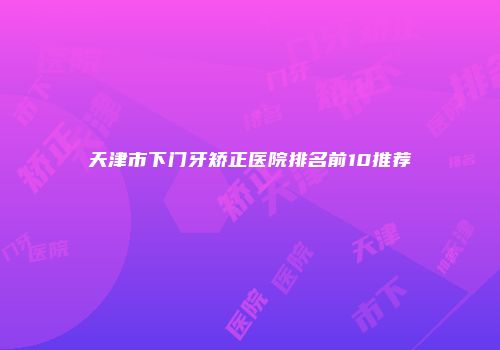 天津市下门牙矫正医院排名前10推荐