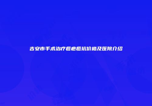 吉安市手术治疗痘疤痘坑价格及医院介绍
