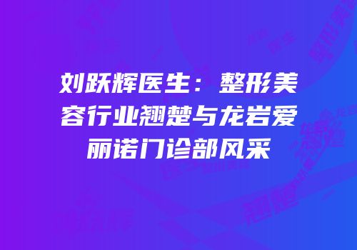 刘跃辉医生：整形美容行业翘楚与龙岩爱丽诺门诊部风采