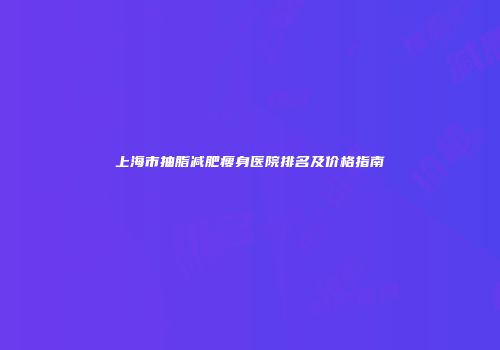 上海市抽脂减肥瘦身医院排名及价格指南