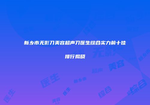 新乡市无影刀美容超声刀医生综合实力前十佳排行揭晓
