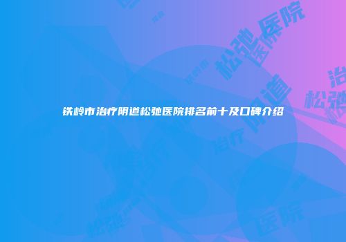 铁岭市治疗阴道松弛医院排名前十及口碑介绍