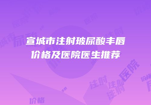 宣城市注射玻尿酸丰唇价格及医院医生推荐