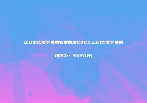 延安市线雕苹果肌收费明细2025上新(线雕苹果肌均价为：5320元)