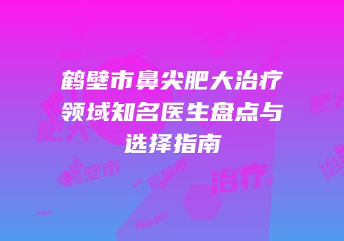 鹤壁市鼻尖肥大治疗领域知名医生盘点与选择指南