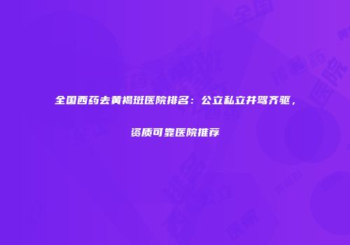 全国西药去黄褐斑医院排名：公立私立并驾齐驱，资质可靠医院推荐
