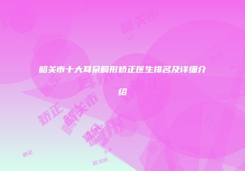 韶关市十大耳朵畸形矫正医生排名及详细介绍