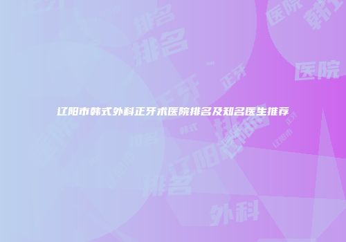 辽阳市韩式外科正牙术医院排名及知名医生推荐