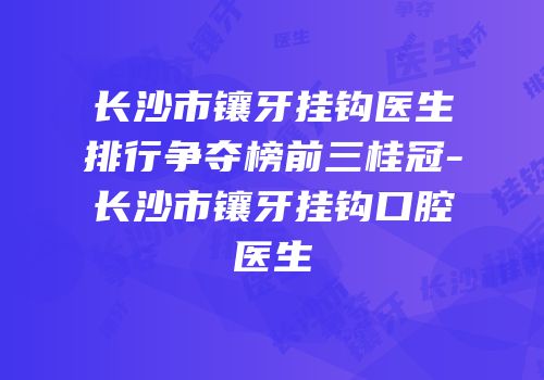 长沙市镶牙挂钩医生排行争夺榜前三桂冠-长沙市镶牙挂钩口腔医生