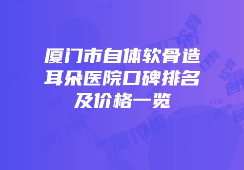 厦门市自体软骨造耳朵医院口碑排名及价格一览