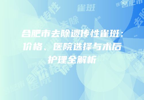 合肥市去除遗传性雀斑：价格、医院选择与术后护理全解析