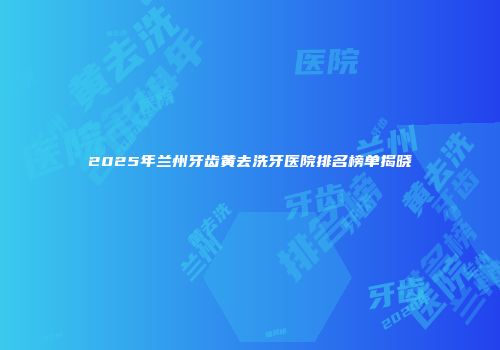 2025年兰州牙齿黄去洗牙医院排名榜单揭晓