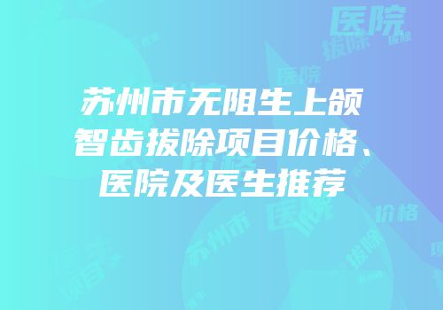 苏州市无阻生上颌智齿拔除项目价格、医院及医生推荐