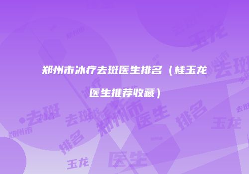 郑州市冰疗去斑医生排名（桂玉龙医生推荐收藏）