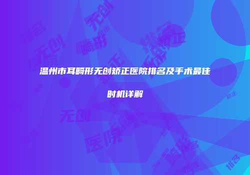 温州市耳畸形无创矫正医院排名及手术最佳时机详解