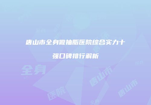 唐山市全身做抽脂医院综合实力十强口碑排行解析