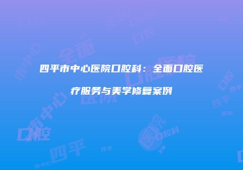 四平市中心医院口腔科：全面口腔医疗服务与美学修复案例