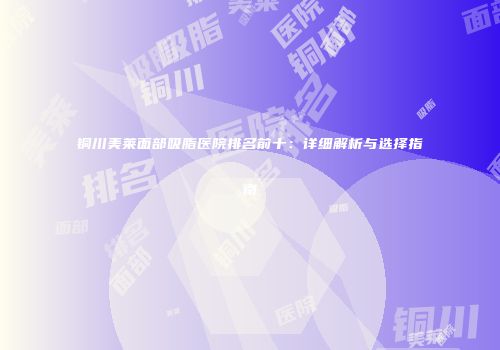 铜川美莱面部吸脂医院排名前十：详细解析与选择指南