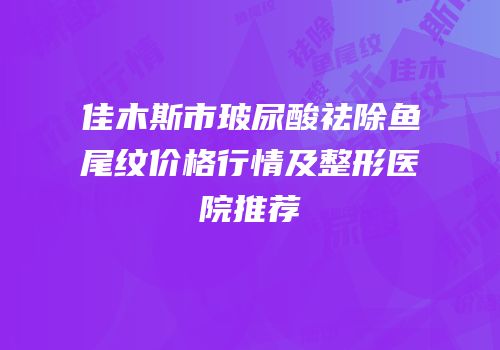 佳木斯市玻尿酸祛除鱼尾纹价格行情及整形医院推荐