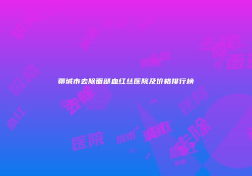 聊城市去除面部血红丝医院及价格排行榜