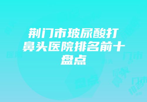 荆门市玻尿酸打鼻头医院排名前十盘点