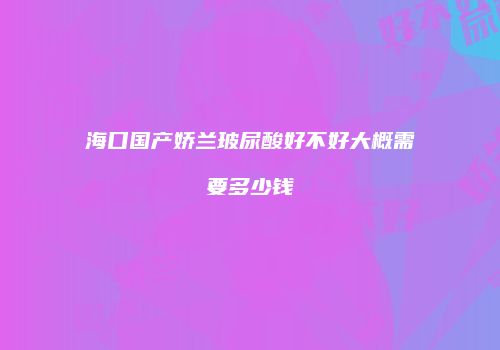 海口国产娇兰玻尿酸好不好大概需要多少钱
