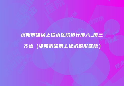 资阳市嘴角上提术医院排行前六_前三齐出（资阳市嘴角上提术整形医院）
