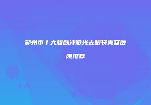鄂州市十大超脉冲激光去眼袋美容医院推荐