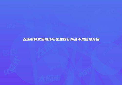 太原市韩式包皮环切医生排行榜及手术信息介绍
