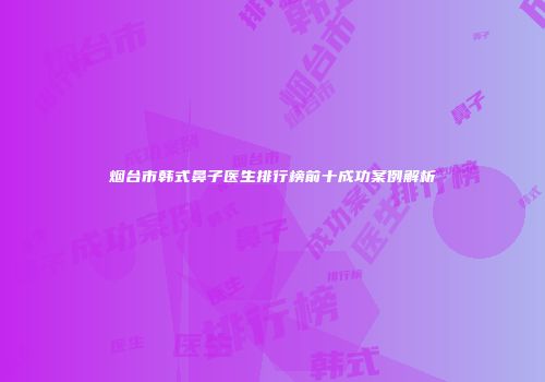 烟台市韩式鼻子医生排行榜前十成功案例解析