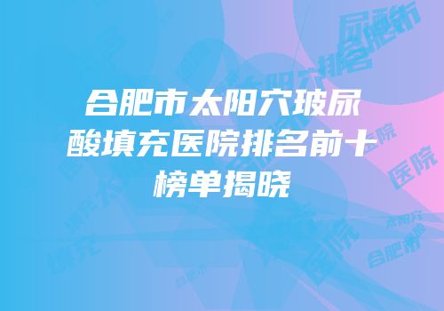 合肥市太阳穴玻尿酸填充医院排名前十榜单揭晓