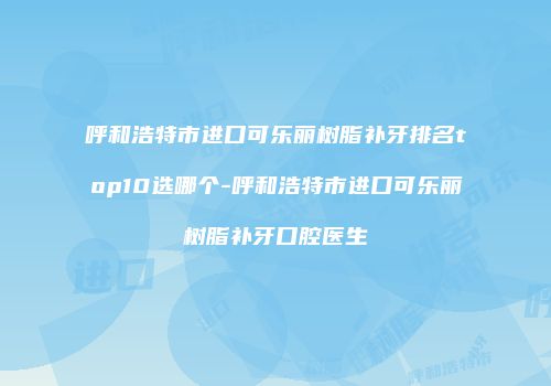 呼和浩特市进口可乐丽树脂补牙排名top10选哪个-呼和浩特市进口可乐丽树脂补牙口腔医生