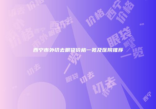 西宁市外切去眼袋价格一览及医院推荐