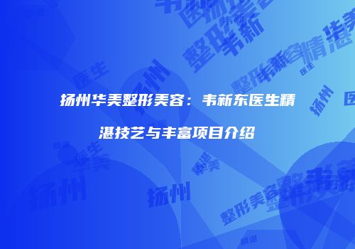 扬州华美整形美容：韦新东医生精湛技艺与丰富项目介绍