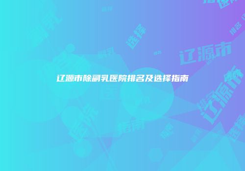 辽源市除副乳医院排名及选择指南