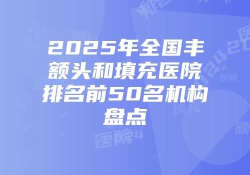2025年全国丰额头和填充医院排名前50名机构盘点