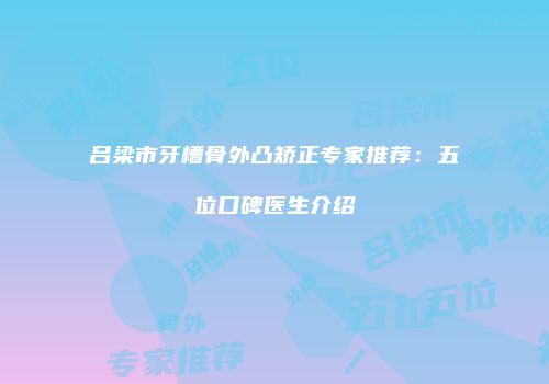 吕梁市牙槽骨外凸矫正专家推荐：五位口碑医生介绍